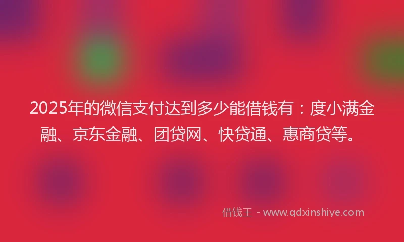 2025年的微信支付达到多少能借钱有：度小满金融、京东金融、团贷网、快贷通、惠商贷等。