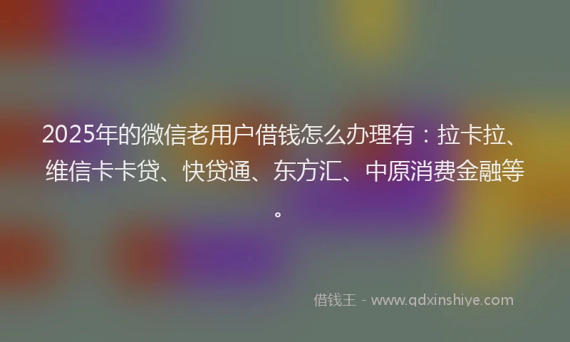 2025年的微信老用户借钱怎么办理有：拉卡拉、维信卡卡贷、快贷通、东方汇、中原消费金融等。
