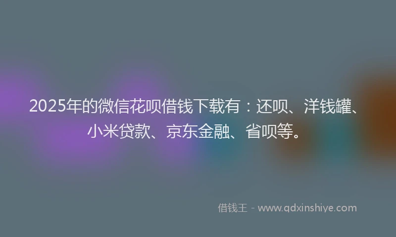 2025年的微信花呗借钱下载有：还呗、洋钱罐、小米贷款、京东金融、省呗等。