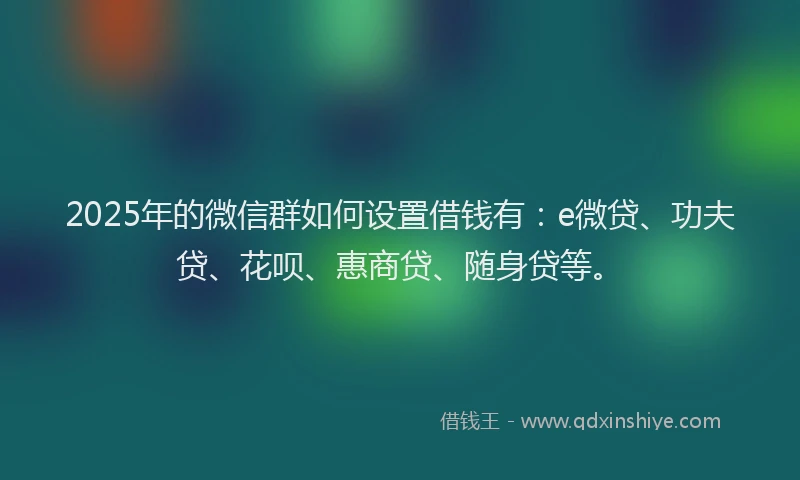 2025年的微信群如何设置借钱有：e微贷、功夫贷、花呗、惠商贷、随身贷等。