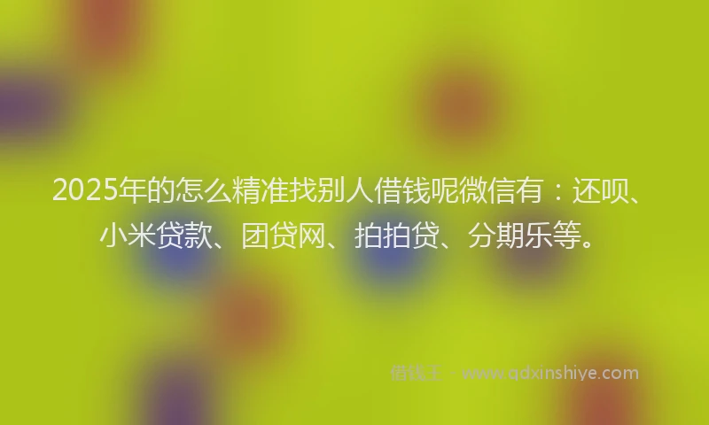 2025年的怎么精准找别人借钱呢微信有：还呗、小米贷款、团贷网、拍拍贷、分期乐等。