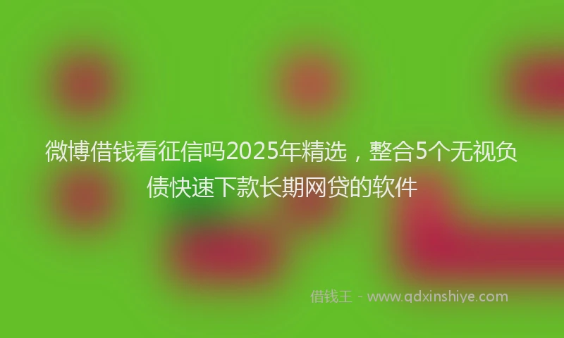 微博借钱看征信吗2025年精选，整合5个无视负债快速下款长期网贷的软件