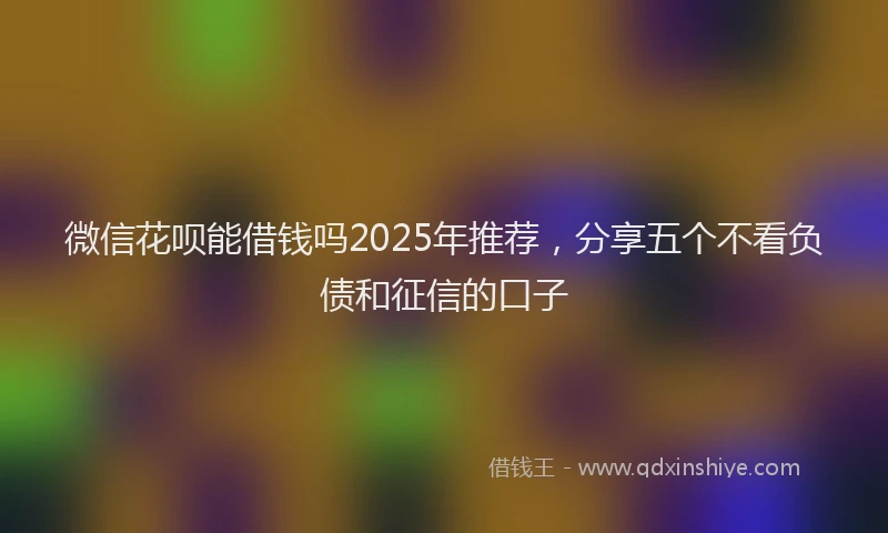 微信花呗能借钱吗2025年推荐，分享五个不看负债和征信的口子
