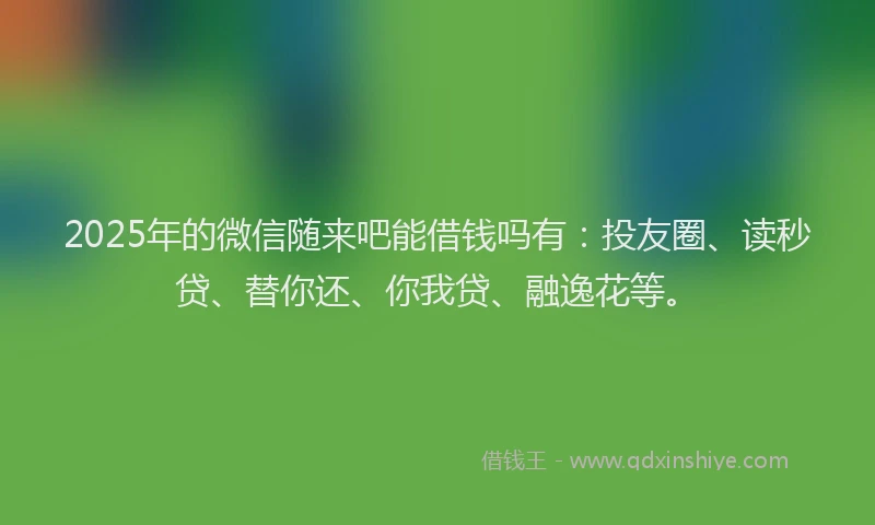 2025年的微信随来吧能借钱吗有：投友圈、读秒贷、替你还、你我贷、融逸花等。