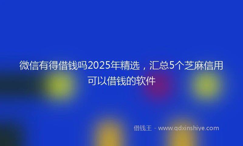 微信有得借钱吗2025年精选，汇总5个芝麻信用可以借钱的软件
