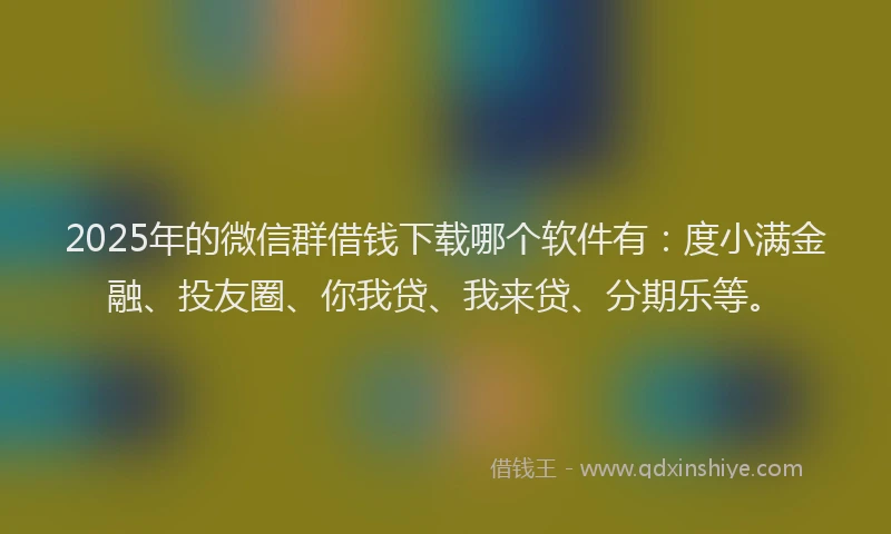 2025年的微信群借钱下载哪个软件有：度小满金融、投友圈、你我贷、我来贷、分期乐等。