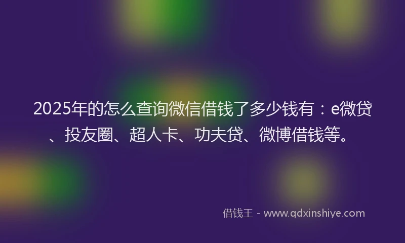 2025年的怎么查询微信借钱了多少钱有：e微贷、投友圈、超人卡、功夫贷、微博借钱等。