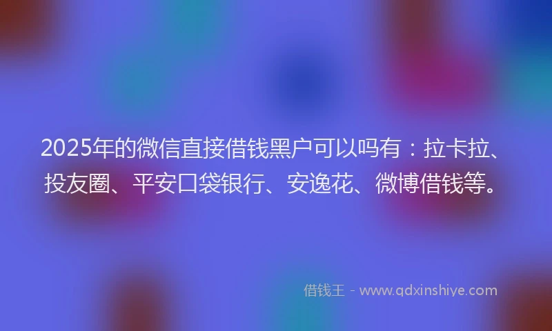 2025年的微信直接借钱黑户可以吗有：拉卡拉、投友圈、平安口袋银行、安逸花、微博借钱等。