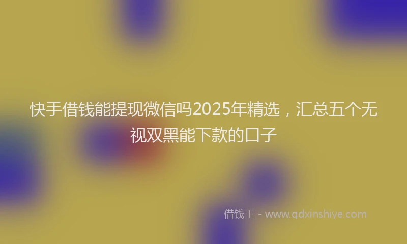 快手借钱能提现微信吗2025年精选，汇总五个无视双黑能下款的口子