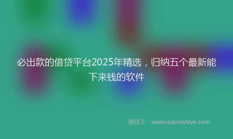 必出款的借贷平台2025年精选，归纳五个最新能下来钱的软件