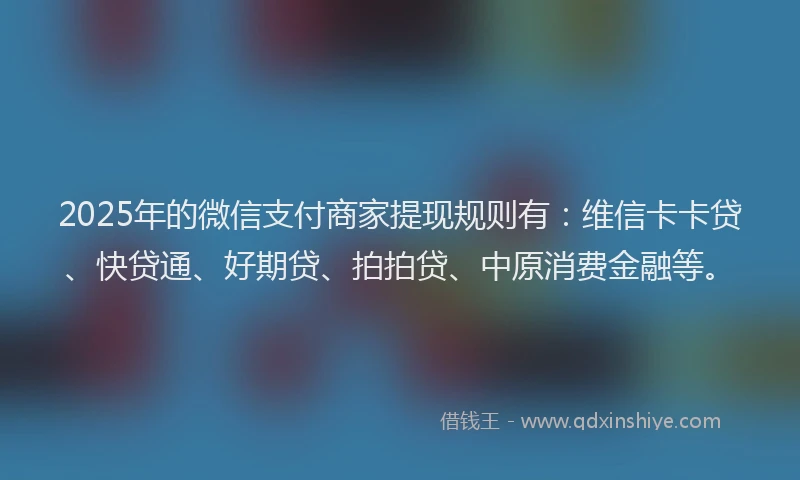 2025年的微信支付商家提现规则有：维信卡卡贷、快贷通、好期贷、拍拍贷、中原消费金融等。
