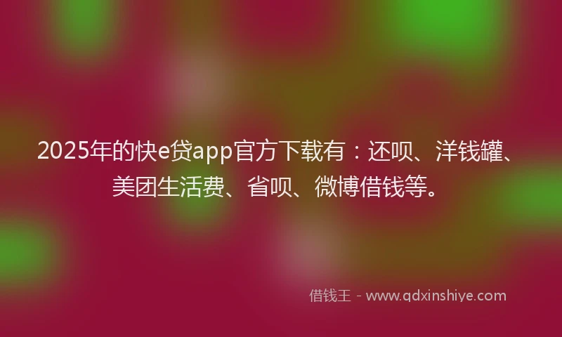 2025年的快e贷app官方下载有：还呗、洋钱罐、美团生活费、省呗、微博借钱等。