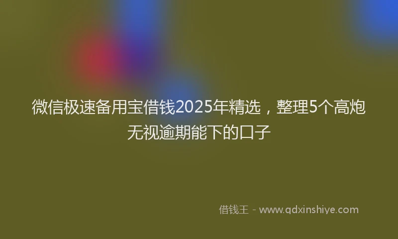 微信极速备用宝借钱2025年精选，整理5个高炮无视逾期能下的口子