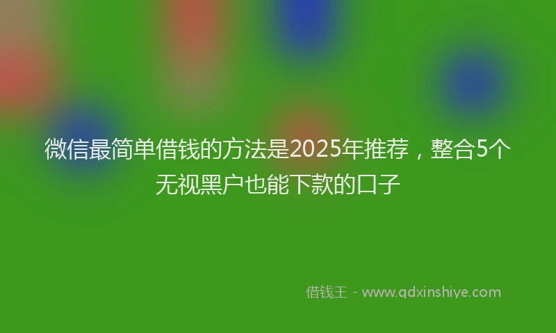 微信最简单借钱的方法是2025年推荐，整合5个无视黑户也能下款的口子