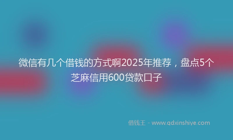 微信有几个借钱的方式啊2025年推荐，盘点5个芝麻信用600贷款口子