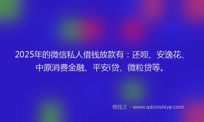 2025年的微信私人借钱放款有：还呗、安逸花、中原消费金融、平安i贷、微粒贷等。
