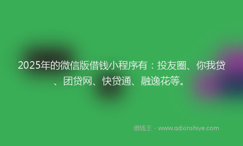 2025年的微信版借钱小程序有：投友圈、你我贷、团贷网、快贷通、融逸花等。