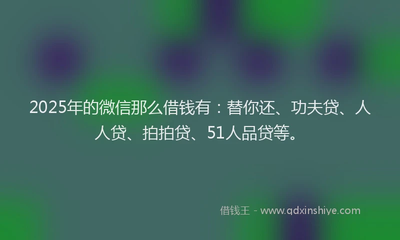 2025年的微信那么借钱有：替你还、功夫贷、人人贷、拍拍贷、51人品贷等。