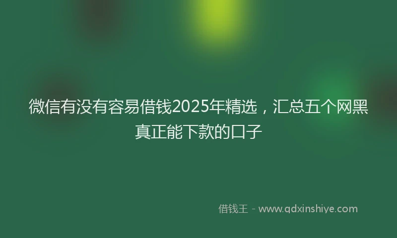 微信有没有容易借钱2025年精选，汇总五个网黑真正能下款的口子