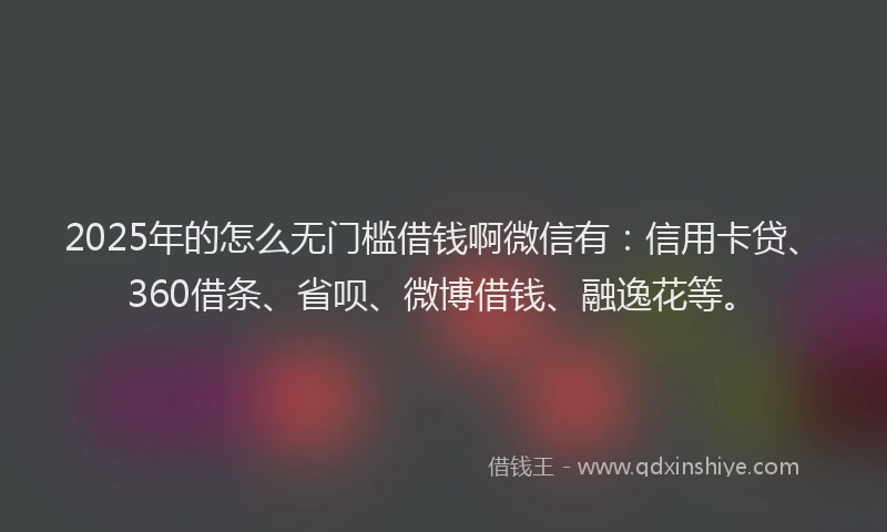 2025年的怎么无门槛借钱啊微信有：信用卡贷、360借条、省呗、微博借钱、融逸花等。