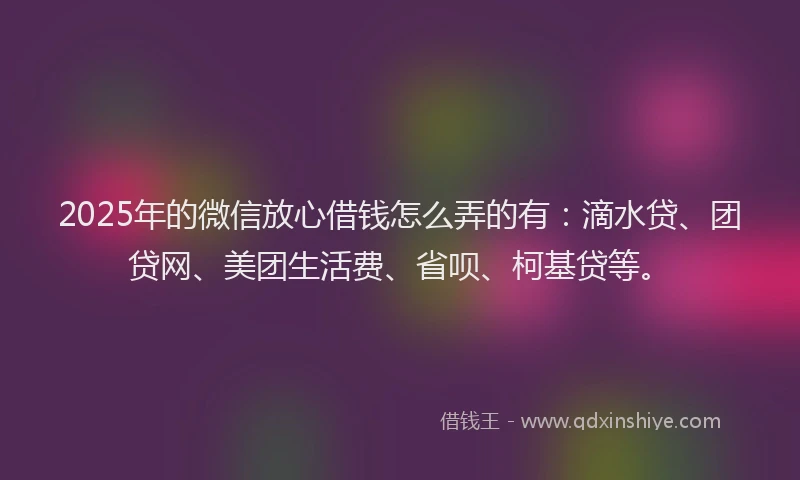 2025年的微信放心借钱怎么弄的有：滴水贷、团贷网、美团生活费、省呗、柯基贷等。