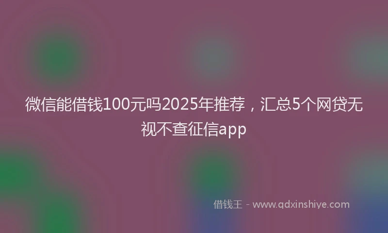 微信能借钱100元吗2025年推荐，汇总5个网贷无视不查征信app