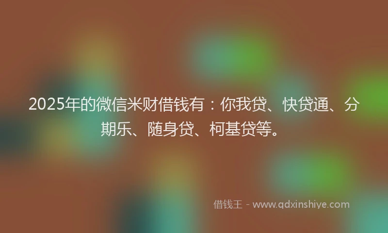 2025年的微信米财借钱有：你我贷、快贷通、分期乐、随身贷、柯基贷等。