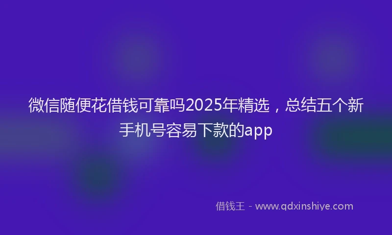微信随便花借钱可靠吗2025年精选，总结五个新手机号容易下款的app