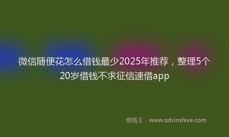 微信随便花怎么借钱最少2025年推荐，整理5个20岁借钱不求征信速借app