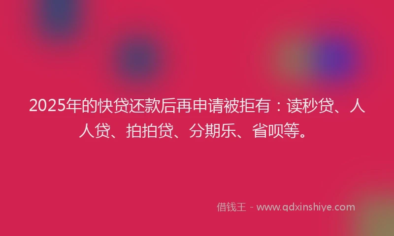 2025年的快贷还款后再申请被拒有：读秒贷、人人贷、拍拍贷、分期乐、省呗等。