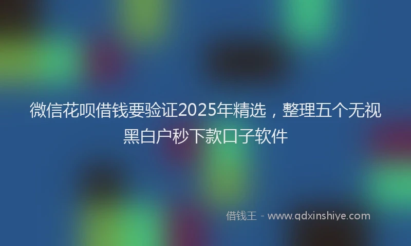 微信花呗借钱要验证2025年精选，整理五个无视黑白户秒下款口子软件