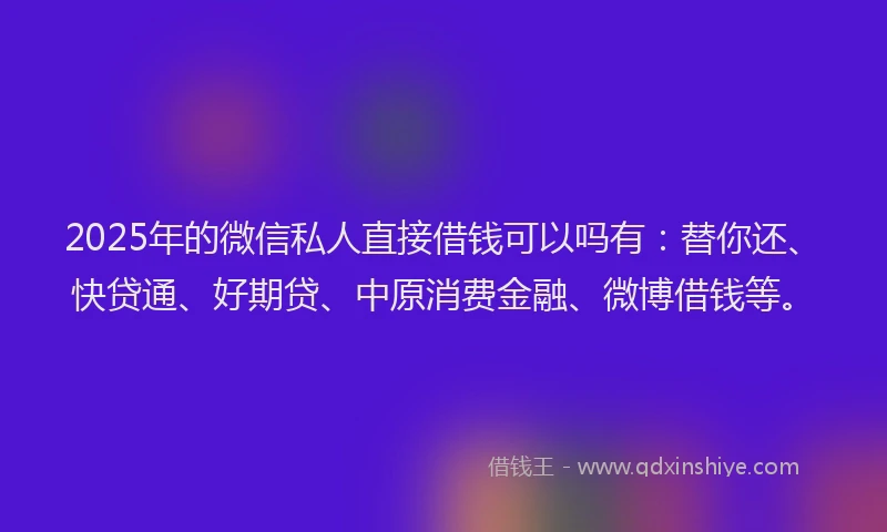 2025年的微信私人直接借钱可以吗有：替你还、快贷通、好期贷、中原消费金融、微博借钱等。