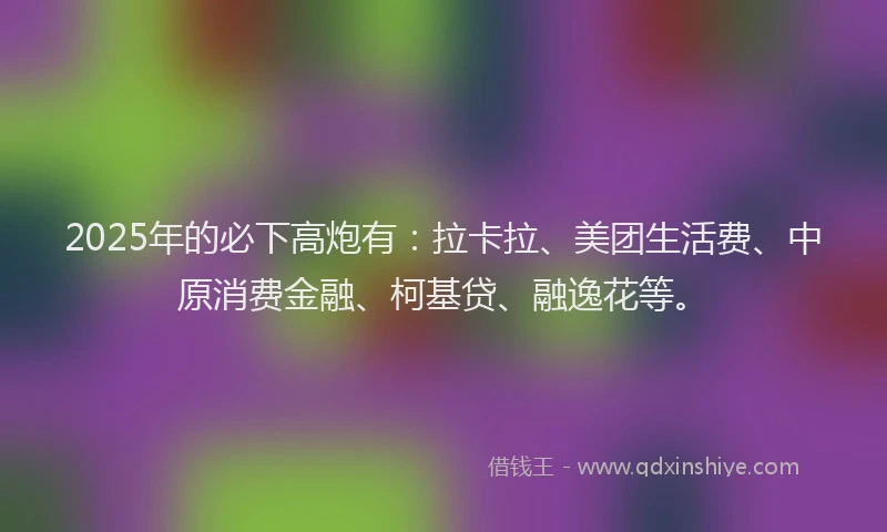 2025年的必下高炮有：拉卡拉、美团生活费、中原消费金融、柯基贷、融逸花等。