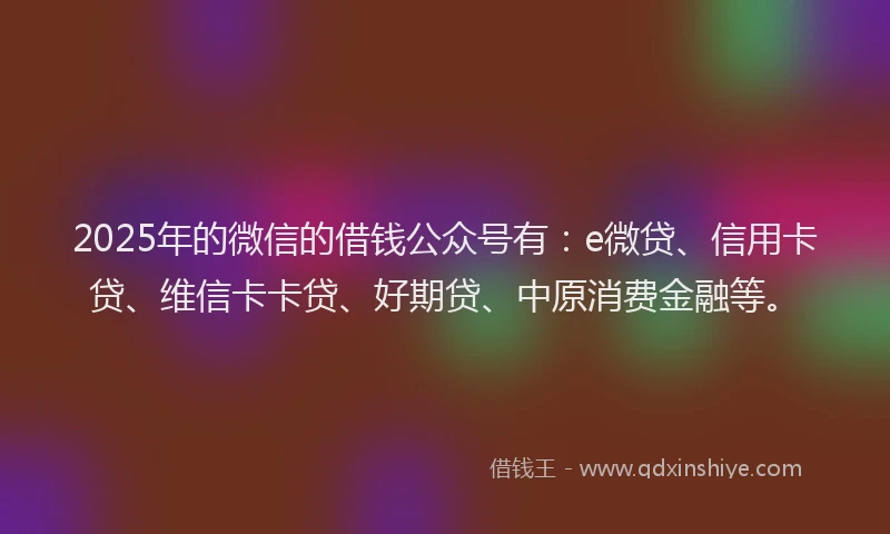 2025年的微信的借钱公众号有：e微贷、信用卡贷、维信卡卡贷、好期贷、中原消费金融等。