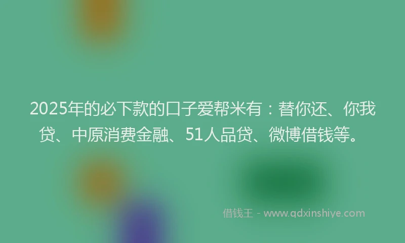 2025年的必下款的口子爱帮米有：替你还、你我贷、中原消费金融、51人品贷、微博借钱等。