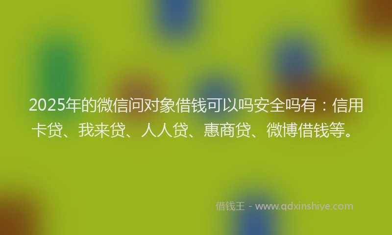 2025年的微信问对象借钱可以吗安全吗有：信用卡贷、我来贷、人人贷、惠商贷、微博借钱等。