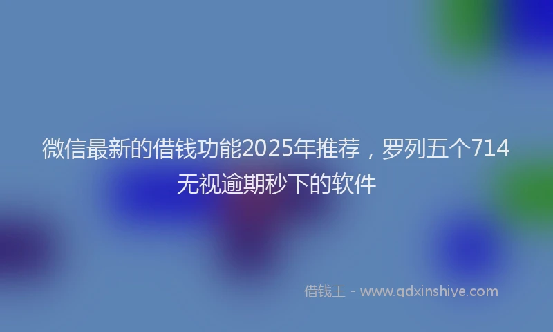 微信最新的借钱功能2025年推荐，罗列五个714无视逾期秒下的软件