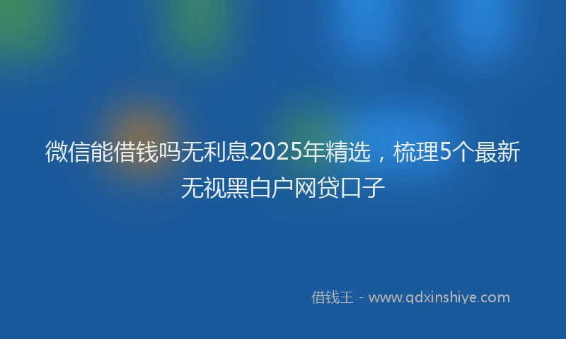 微信能借钱吗无利息2025年精选，梳理5个最新无视黑白户网贷口子
