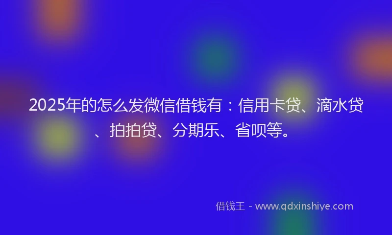 2025年的怎么发微信借钱有：信用卡贷、滴水贷、拍拍贷、分期乐、省呗等。