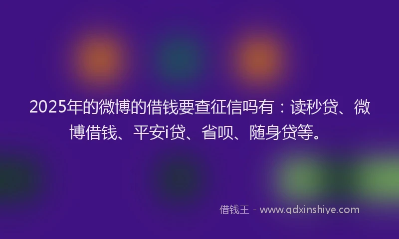 2025年的微博的借钱要查征信吗有：读秒贷、微博借钱、平安i贷、省呗、随身贷等。