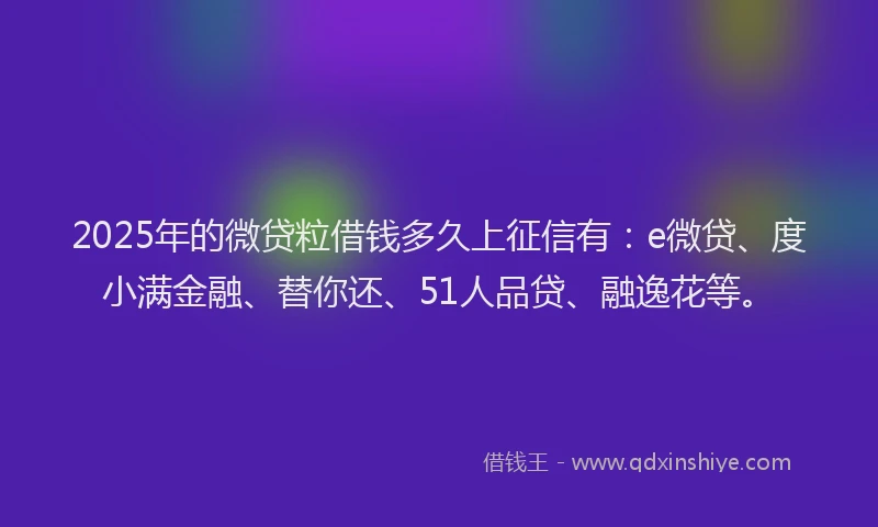 2025年的微贷粒借钱多久上征信有：e微贷、度小满金融、替你还、51人品贷、融逸花等。