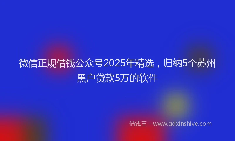 微信正规借钱公众号2025年精选，归纳5个苏州黑户贷款5万的软件