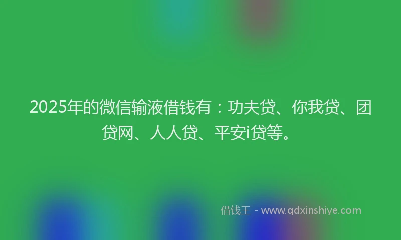 2025年的微信输液借钱有：功夫贷、你我贷、团贷网、人人贷、平安i贷等。