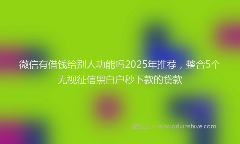 微信有借钱给别人功能吗2025年推荐，整合5个无视征信黑白户秒下款的贷款