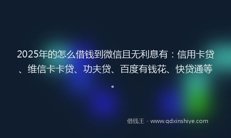 2025年的怎么借钱到微信且无利息有：信用卡贷、维信卡卡贷、功夫贷、百度有钱花、快贷通等。
