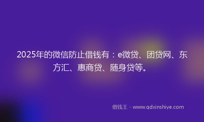2025年的微信防止借钱有：e微贷、团贷网、东方汇、惠商贷、随身贷等。