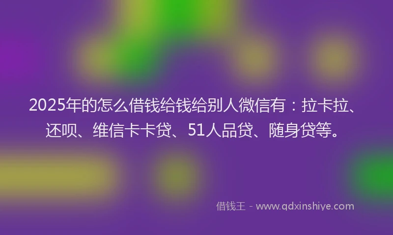 2025年的怎么借钱给钱给别人微信有：拉卡拉、还呗、维信卡卡贷、51人品贷、随身贷等。