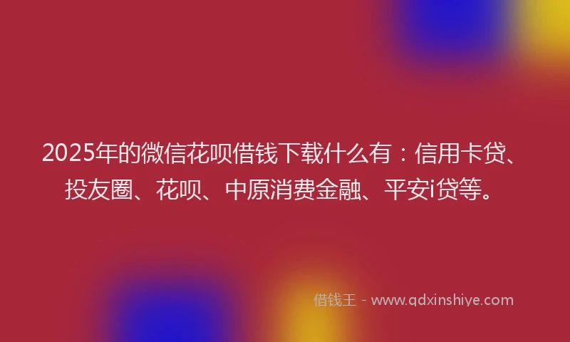 2025年的微信花呗借钱下载什么有：信用卡贷、投友圈、花呗、中原消费金融、平安i贷等。