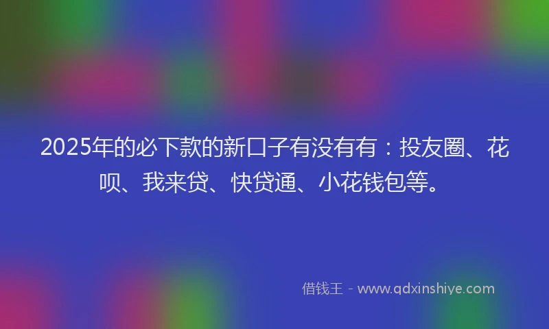 2025年的必下款的新口子有没有有：投友圈、花呗、我来贷、快贷通、小花钱包等。