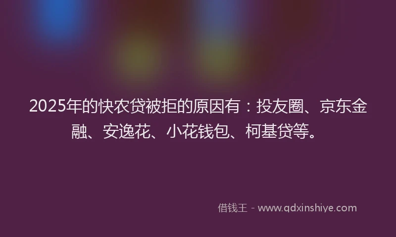 2025年的快农贷被拒的原因有：投友圈、京东金融、安逸花、小花钱包、柯基贷等。